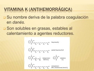 VITAMINA K (ANTIHEMORRÁGICA)
 Su nombre deriva de la palabra coagulación
en danés.
 Son solubles en grasas, estables al
calentamiento a agentes reductores.
 