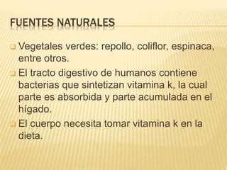 FUENTES NATURALES
 Vegetales verdes: repollo, coliflor, espinaca,
entre otros.
 El tracto digestivo de humanos contiene
bacterias que sintetizan vitamina k, la cual
parte es absorbida y parte acumulada en el
hígado.
 El cuerpo necesita tomar vitamina k en la
dieta.
 