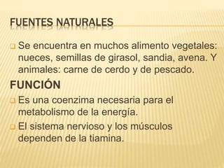 FUENTES NATURALES
 Se encuentra en muchos alimento vegetales:
nueces, semillas de girasol, sandia, avena. Y
animales: carne de cerdo y de pescado.
FUNCIÓN
 Es una coenzima necesaria para el
metabolismo de la energía.
 El sistema nervioso y los músculos
dependen de la tiamina.
 