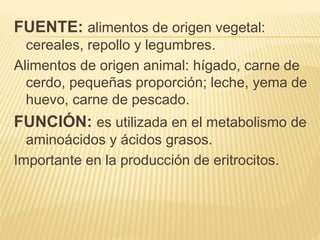 FUENTE: alimentos de origen vegetal:
cereales, repollo y legumbres.
Alimentos de origen animal: hígado, carne de
cerdo, pequeñas proporción; leche, yema de
huevo, carne de pescado.
FUNCIÓN: es utilizada en el metabolismo de
aminoácidos y ácidos grasos.
Importante en la producción de eritrocitos.
 