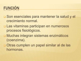 FUNCIÓN
 Son esenciales para mantener la salud y el
crecimiento normal.
 Las vitaminas participan en numerosos
procesos fisiológicos.
 Muchas integran sistemas enzimáticos
(coenzima).
 Otras cumplen un papel similar al de las
hormonas.
 