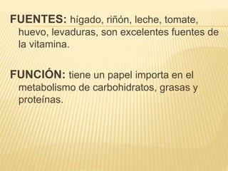 FUENTES: hígado, riñón, leche, tomate,
huevo, levaduras, son excelentes fuentes de
la vitamina.
FUNCIÓN: tiene un papel importa en el
metabolismo de carbohidratos, grasas y
proteínas.
 