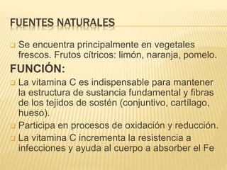 FUENTES NATURALES
 Se encuentra principalmente en vegetales
frescos. Frutos cítricos: limón, naranja, pomelo.
FUNCIÓN:
 La vitamina C es indispensable para mantener
la estructura de sustancia fundamental y fibras
de los tejidos de sostén (conjuntivo, cartílago,
hueso).
 Participa en procesos de oxidación y reducción.
 La vitamina C incrementa la resistencia a
infecciones y ayuda al cuerpo a absorber el Fe
 