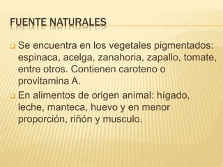 FUENTE NATURALES
 Se encuentra en los vegetales pigmentados:
espinaca, acelga, zanahoria, zapallo, tomate,
entre otros. Contienen caroteno o
provitamina A.
 En alimentos de origen animal: hígado,
leche, manteca, huevo y en menor
proporción, riñón y musculo.
 