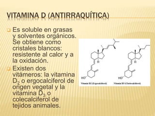 VITAMINA D (ANTIRRAQUÍTICA)
 Es soluble en grasas
y solventes orgánicos.
Se obtiene como
cristales blancos:
resistente al calor y a
la oxidación.
 Existen dos
vitámeros: la vitamina
D2 o ergocalciferol de
origen vegetal y la
vitamina D3 o
colecalciferol de
tejidos animales.
 