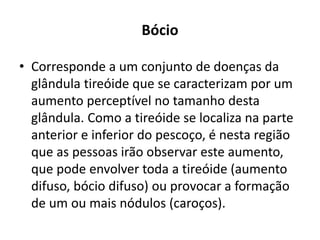 Bócio
• Corresponde a um conjunto de doenças da
glândula tireóide que se caracterizam por um
aumento perceptível no tamanho desta
glândula. Como a tireóide se localiza na parte
anterior e inferior do pescoço, é nesta região
que as pessoas irão observar este aumento,
que pode envolver toda a tireóide (aumento
difuso, bócio difuso) ou provocar a formação
de um ou mais nódulos (caroços).
 