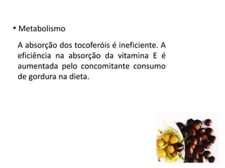 • Metabolismo
A absorção dos tocoferóis é ineficiente. A
eficiência na absorção da vitamina E é
aumentada pelo concomitante consumo
de gordura na dieta.
 