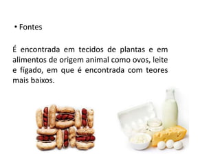 • Fontes
É encontrada em tecidos de plantas e em
alimentos de origem animal como ovos, leite
e fígado, em que é encontrada com teores
mais baixos.
 