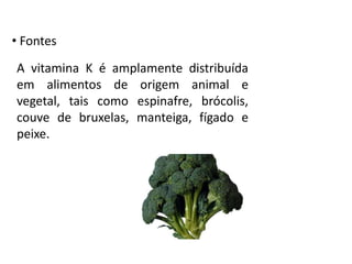 • Fontes
A vitamina K é amplamente distribuída
em alimentos de origem animal e
vegetal, tais como espinafre, brócolis,
couve de bruxelas, manteiga, fígado e
peixe.
 