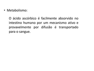 • Metabolismo:
O ácido ascórbico é facilmente absorvido no
intestino humano por um mecanismo ativo e
provavelmente por difusão é transportado
para o sangue.
 