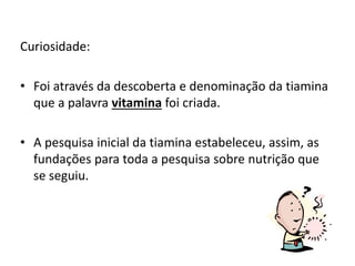 Curiosidade:
• Foi através da descoberta e denominação da tiamina
que a palavra vitamina foi criada.
• A pesquisa inicial da tiamina estabeleceu, assim, as
fundações para toda a pesquisa sobre nutrição que
se seguiu.
 