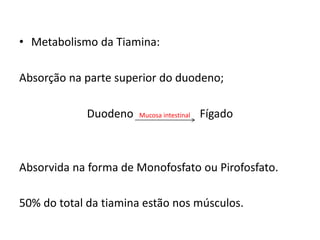 • Metabolismo da Tiamina:
Absorção na parte superior do duodeno;
Duodeno Mucosa intestinal Fígado
Absorvida na forma de Monofosfato ou Pirofosfato.
50% do total da tiamina estão nos músculos.
 
