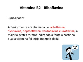 Vitamina B2 - Riboflavina
Curiosidade:
Anteriormente era chamada de lactoflavina,
ovoflavina, hepatoflavina, verdoflavina e uroflavina, a
maioria destes termos indicando a fonte a partir da
qual a vitamina foi inicialmente isolada.
 