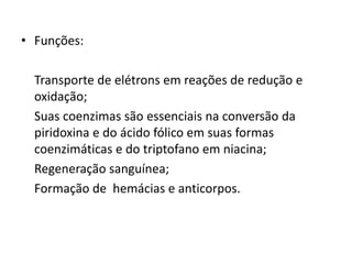 • Funções:
Transporte de elétrons em reações de redução e
oxidação;
Suas coenzimas são essenciais na conversão da
piridoxina e do ácido fólico em suas formas
coenzimáticas e do triptofano em niacina;
Regeneração sanguínea;
Formação de hemácias e anticorpos.
 