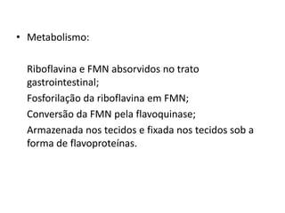 • Metabolismo:
Riboflavina e FMN absorvidos no trato
gastrointestinal;
Fosforilação da riboflavina em FMN;
Conversão da FMN pela flavoquinase;
Armazenada nos tecidos e fixada nos tecidos sob a
forma de flavoproteínas.
 