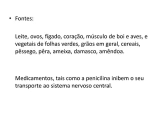 • Fontes:
Leite, ovos, fígado, coração, músculo de boi e aves, e
vegetais de folhas verdes, grãos em geral, cereais,
pêssego, pêra, ameixa, damasco, amêndoa.
Medicamentos, tais como a penicilina inibem o seu
transporte ao sistema nervoso central.
 