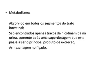 • Metabolismo:
Absorvido em todos os segmentos do trato
intestinal;
São encontrados apenas traços de nicotinamida na
urina, somente após uma superdosagem que esta
passa a ser o principal produto de excreção;
Armazenagem no fígado.
 