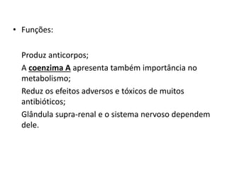 • Funções:
Produz anticorpos;
A coenzima A apresenta também importância no
metabolismo;
Reduz os efeitos adversos e tóxicos de muitos
antibióticos;
Glândula supra-renal e o sistema nervoso dependem
dele.
 