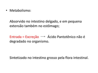 • Metabolismo:
Absorvido no intestino delgado, e em pequena
extensão também no estômago;
Entrada = Excreção Ácido Pantotênico não é
degradado no organismo.
Sintetizado no intestino grosso pela flora intestinal.
 
