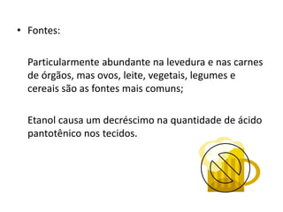 • Fontes:
Particularmente abundante na levedura e nas carnes
de órgãos, mas ovos, leite, vegetais, legumes e
cereais são as fontes mais comuns;
Etanol causa um decréscimo na quantidade de ácido
pantotênico nos tecidos.
 