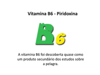 Vitamina B6 - Piridoxina
A vitamina B6 foi descoberta quase como
um produto secundário dos estudos sobre
a pelagra.
 