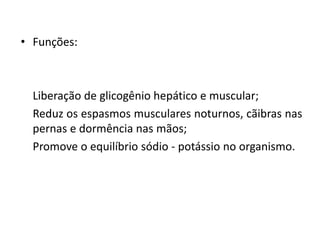 • Funções:
Liberação de glicogênio hepático e muscular;
Reduz os espasmos musculares noturnos, cãibras nas
pernas e dormência nas mãos;
Promove o equilíbrio sódio - potássio no organismo.
 