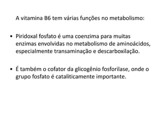 A vitamina B6 tem várias funções no metabolismo:
• Piridoxal fosfato é uma coenzima para muitas
enzimas envolvidas no metabolismo de aminoácidos,
especialmente transaminação e descarboxilação.
• É também o cofator da glicogênio fosforilase, onde o
grupo fosfato é cataliticamente importante.
 
