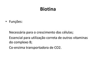 Biotina
• Funções:
Necessária para o crescimento das células;
Essencial para utilização correta de outras vitaminas
do complexo B;
Co-enzima transportadora de CO2.
 