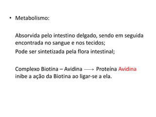 • Metabolismo:
Absorvida pelo intestino delgado, sendo em seguida
encontrada no sangue e nos tecidos;
Pode ser sintetizada pela flora intestinal;
Complexo Biotina – Avidina Proteína Avidina
inibe a ação da Biotina ao ligar-se a ela.
 