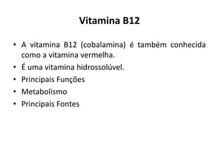 Vitamina B12
• A vitamina B12 (cobalamina) é também conhecida
como a vitamina vermelha.
• É uma vitamina hidrossolúvel.
• Principais Funções
• Metabolismo
• Principais Fontes
 