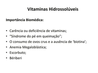 Vitaminas Hidrossolúveis
Importância Biomédica:
• Carência ou deficiência de vitaminas;
• “Síndrome do pé em queimação”;
• O consumo de ovos crus e a ausência de ‘biotina’;
• Anemia Megaloblástica;
• Escorbuto;
• Bériberi
 