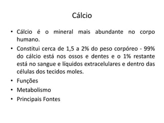 Cálcio
• Cálcio é o mineral mais abundante no corpo
humano.
• Constitui cerca de 1,5 a 2% do peso corpóreo - 99%
do cálcio está nos ossos e dentes e o 1% restante
está no sangue e líquidos extracelulares e dentro das
células dos tecidos moles.
• Funções
• Metabolismo
• Principais Fontes
 