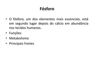 Fósforo
• O fósforo, um dos elementos mais essenciais, está
em segundo lugar depois do cálcio em abundância
nos tecidos humanos.
• Funções
• Metabolismo
• Principais Fontes
 