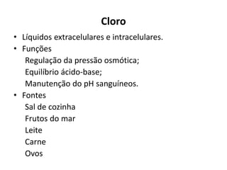 Cloro
• Líquidos extracelulares e intracelulares.
• Funções
Regulação da pressão osmótica;
Equilíbrio ácido-base;
Manutenção do pH sanguíneos.
• Fontes
Sal de cozinha
Frutos do mar
Leite
Carne
Ovos
 