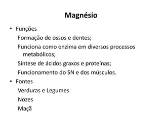 Magnésio
• Funções
Formação de ossos e dentes;
Funciona como enzima em diversos processos
metabólicos;
Síntese de ácidos graxos e proteínas;
Funcionamento do SN e dos músculos.
• Fontes
Verduras e Legumes
Nozes
Maçã
 