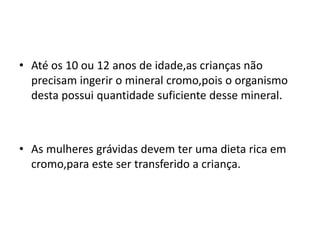 • Até os 10 ou 12 anos de idade,as crianças não
precisam ingerir o mineral cromo,pois o organismo
desta possui quantidade suficiente desse mineral.
• As mulheres grávidas devem ter uma dieta rica em
cromo,para este ser transferido a criança.
 