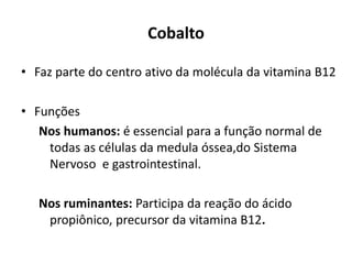 Cobalto
• Faz parte do centro ativo da molécula da vitamina B12
• Funções
Nos humanos: é essencial para a função normal de
todas as células da medula óssea,do Sistema
Nervoso e gastrointestinal.
Nos ruminantes: Participa da reação do ácido
propiônico, precursor da vitamina B12.
 