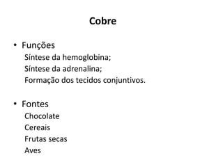 Cobre
• Funções
Síntese da hemoglobina;
Síntese da adrenalina;
Formação dos tecidos conjuntivos.
• Fontes
Chocolate
Cereais
Frutas secas
Aves
 
