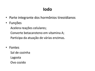Iodo
• Parte integrante dos hormônios tireoidianos
• Funções
Acelera reações celulares;
Converte betacaroteno em vitamina A;
Participa da atuação de várias enzimas.
• Fontes
Sal de cozinha
Lagosta
Ovo cozido
 