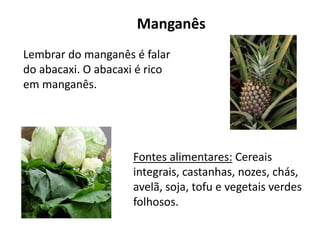 Manganês
Lembrar do manganês é falar
do abacaxi. O abacaxi é rico
em manganês.
Fontes alimentares: Cereais
integrais, castanhas, nozes, chás,
avelã, soja, tofu e vegetais verdes
folhosos.
 