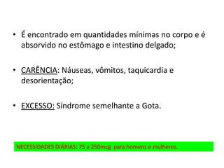 • É encontrado em quantidades mínimas no corpo e é
absorvido no estômago e intestino delgado;
• CARÊNCIA: Náuseas, vômitos, taquicardia e
desorientação;
• EXCESSO: Síndrome semelhante a Gota.
NECESSIDADES DIÁRIAS: 75 a 250mcg para homens e mulheres.
 