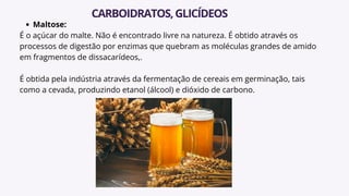 Maltose:
É o açúcar do malte. Não é encontrado livre na natureza. É obtido através os
processos de digestão por enzimas que quebram as moléculas grandes de amido
em fragmentos de dissacarídeos,.
É obtida pela indústria através da fermentação de cereais em germinação, tais
como a cevada, produzindo etanol (álcool) e dióxido de carbono.
CARBOIDRATOS,GLICÍDEOS
 