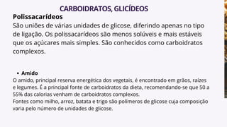 Polissacarídeos
São uniões de várias unidades de glicose, diferindo apenas no tipo
de ligação. Os polissacarídeos são menos solúveis e mais estáveis
que os açúcares mais simples. São conhecidos como carboidratos
complexos.
Amido
O amido, principal reserva energética dos vegetais, é encontrado em grãos, raízes
e legumes. É a principal fonte de carboidratos da dieta, recomendando-se que 50 a
55% das calorias venham de carboidratos complexos.
Fontes como milho, arroz, batata e trigo são polímeros de glicose cuja composição
varia pelo número de unidades de glicose.
CARBOIDRATOS,GLICÍDEOS
 