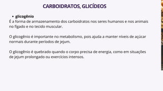 glicogênio
É a forma de armazenamento dos carboidratos nos seres humanos e nos animais
no fígado e no tecido muscular.
O glicogênio é importante no metabolismo, pois ajuda a manter níveis de açúcar
normais durante períodos de jejum.
O glicogênio é quebrado quando o corpo precisa de energia, como em situações
de jejum prolongado ou exercícios intensos.
CARBOIDRATOS,GLICÍDEOS
 