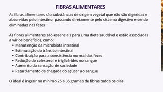 As fibras alimentares são substâncias de origem vegetal que não são digeridas e
absorvidas pelo intestino, passando diretamente pelo sistema digestivo e sendo
eliminadas nas fezes
As fibras alimentares são essenciais para uma dieta saudável e estão associadas
a vários benefícios, como:
Manutenção da microbiota intestinal
Estimulação do trânsito intestinal
Contribuição para a consistência normal das fezes
Redução do colesterol e triglicérides no sangue
Aumento da sensação de saciedade
Retardamento da chegada do açúcar ao sangue
O ideal é ingerir no mínimo 25 a 35 gramas de fibras todos os dias
FIBRASALIMENTARES
 