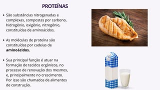São substâncias nitrogenadas e
complexas, compostas por carbono,
hidrogênio, oxigênio, nitrogênio,
constituídas de aminoácidos.
As moléculas de proteína são
constituídas por cadeias de
aminoácidos.
Sua principal função é atuar na
formação de tecidos orgânicos, no
processo de renovação dos mesmos,
e, principalmente no crescimento.
Por isso são chamados de alimentos
de construção.
PROTEÍNAS
 