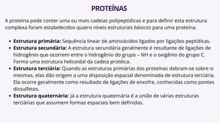 A proteína pode conter uma ou mais cadeias polipeptídicas e para definir esta estrutura
complexa foram estabelecidos quatro níveis estruturais básicos para uma proteína.
Estrutura primária: Sequência linear de aminoácidos ligados por ligações peptídicas.
Estrutura secundária: A estrutura secundária geralmente é resultante de ligações de
hidrogênio que ocorrem entre o hidrogênio do grupo – NH e o oxigênio do grupo C.
Forma uma estrutura helicoidal da cadeia protéica.
Estrutura terciária: Quando as estruturas primárias das proteínas dobram-se sobre si
mesmas, elas dão origem a uma disposição espacial denominada de estrutura terciária.
Ela ocorre geralmente como resultado de ligações de enxofre, conhecidas como pontes
dissulfetos.
Estrutura quaternária: Já a estrutura quaternária é a união de várias estruturas
terciárias que assumem formas espaciais bem definidas.
PROTEÍNAS
 