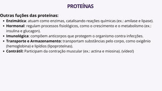 Outras fuções das proteínas:
Enzimática: atuam como enzimas, catalisando reações químicas (ex.: amilase e lipase).
Hormonal: regulam processos fisiológicos, como o crescimento e o metabolismo (ex.:
insulina e glucagon).
Imunológica: compõem anticorpos que protegem o organismo contra infecções.
Transporte e Armazenamento: transportam substâncias pelo corpo, como oxigênio
(hemoglobina) e lipídios (lipoproteínas).
Contrátil: Participam da contração muscular (ex.: actina e miosina). (vídeo!)
PROTEÍNAS
 