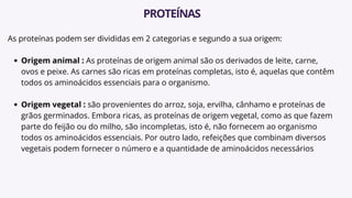 As proteínas podem ser divididas em 2 categorias e segundo a sua origem:
Origem animal : As proteínas de origem animal são os derivados de leite, carne,
ovos e peixe. As carnes são ricas em proteínas completas, isto é, aquelas que contêm
todos os aminoácidos essenciais para o organismo.
Origem vegetal : são provenientes do arroz, soja, ervilha, cânhamo e proteínas de
grãos germinados. Embora ricas, as proteínas de origem vegetal, como as que fazem
parte do feijão ou do milho, são incompletas, isto é, não fornecem ao organismo
todos os aminoácidos essenciais. Por outro lado, refeições que combinam diversos
vegetais podem fornecer o número e a quantidade de aminoácidos necessários
PROTEÍNAS
 
