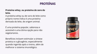 Proteína whey, ou proteína de soro do
leite.
A proteína whey ou de soro do leite como
próprio nome indica é uma proteína
derivada do leite, de origem animal.
É uma proteína popular, saborosa e
acessível e uma ótima opção para não
vegetarianos.
Benefícios incluem estimular a síntese
proteica e o glicogênio, especialmente
quando ingerida após o treino, além de
melhorar o sistema imunológico.
PROTEÍNAS
 